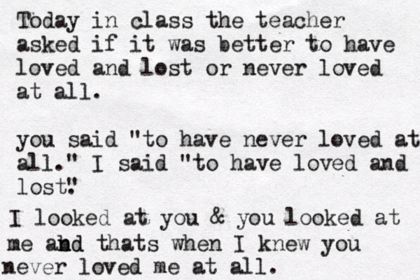 Today in class the teacher asked if it was better to have loved and lost or never loved at all. you said "to have never loved at all." I said "to have loved and lost" . I looked at you & you looked at me abd n nd thats when I knew you never loved me at all. 