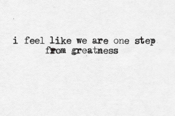 i feel like we are one step from greatness