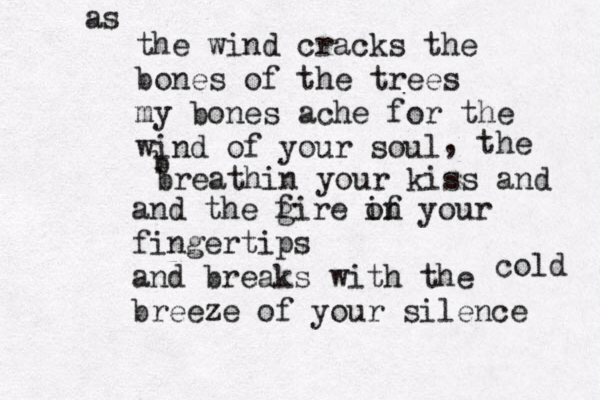 the wind cracks the bones of the trees my bones ache for the wind of your soul , the b breathin your kiss and and the g fire of in your fingertips and breaks with the breeze of your silence as cold 