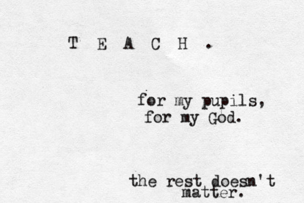 T E A C H . for my pupils, for my God. the rest doesn't matter. 