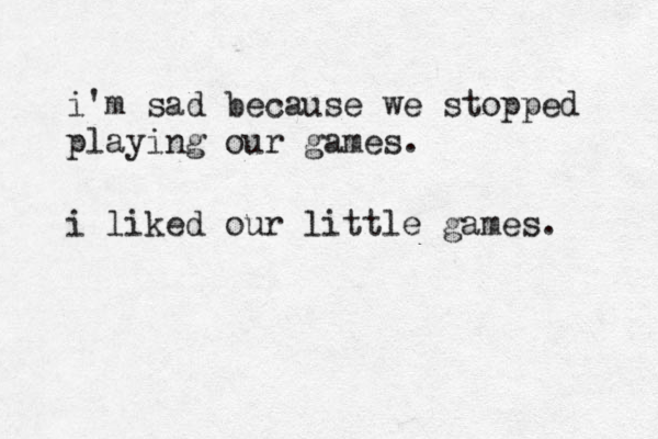 i'm sad because we stopped playing our games. i liked our little games. 
