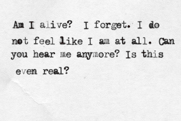 Am I alive? I forget. I do not feel like I am at all. Can you hear me anymore? Is this even real?
