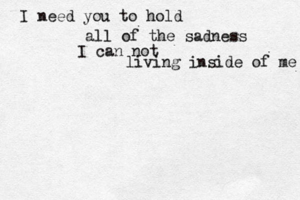 I need you to hold all of the sadness I can not living inside of me 
