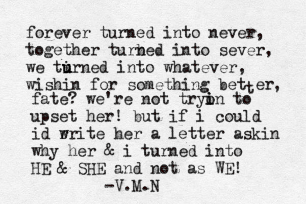 forever turned into never, together turb ned into sever, we tirn u u ed into whatever , wishin for something bet t er , fate? we're not tryon i i to upset her! but if i could id r write her a letter askin why her & i turned into HE & SHE and not as WE! -V.M.N 