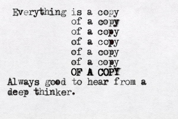 Everything is a copy of a copy of a copy of a copy of a copy of a copy OF A COPY OF A COPY Always good to hear from a deep thinker.