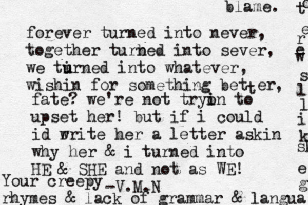 forever turned into never, together turb ned into sever, we tirn u u ed into whatever , wishin for something bet t er , fate? we're not tryon i i to upset her! but if i could id r write her a letter askin why her & i turned into HE & SHE and not as WE! -V.M.N Your creepy rhymes & lack of grammar & langua g e sk k i l l s w e r e t o blame. 