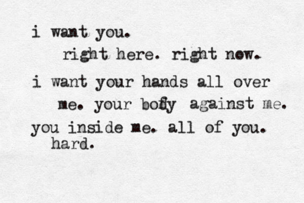 i want you. right here. right now. i want your hands all over me. your bofy d against me. you inside me. all of you. hard. 