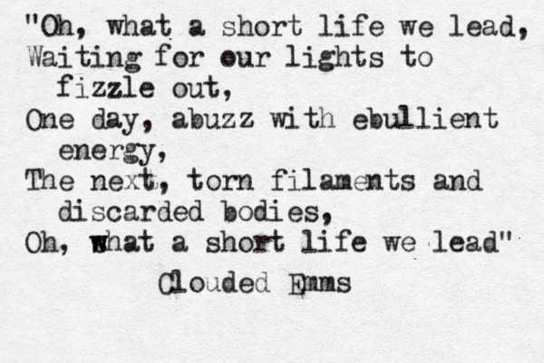 "Oh, what a short life we lead, Waiting for our lights to fizzle out, One day, abuzz with ebullient energy, The next, torn filaments and discarded bodies, Oh, s w what a short life we lead" Clouded Emms 