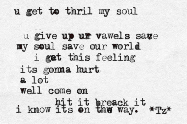 u get to thril my soul u give up ur vawels sac ve my soul save our world i ga et this feeling its gonna hurt a lot well come on hit it breack it i know its on thw e way. *Tz* 