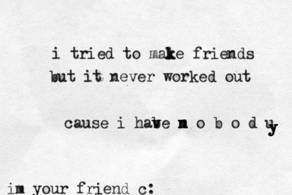 i tried to male k k friends but it never worked out cause i habe m v v n n o b o d u y y y im your friend c: 
