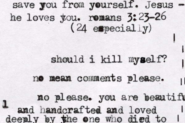 should i kill mya s s self? no mean comments please. no please. you are beautiful l and handcrafted and loved deeply by y the one who dir ed to | | | | | |^ ^ ^ | ^ < save you from yourself. Jesus - he loves to y u. romans 3:23-26 (24 especially) 