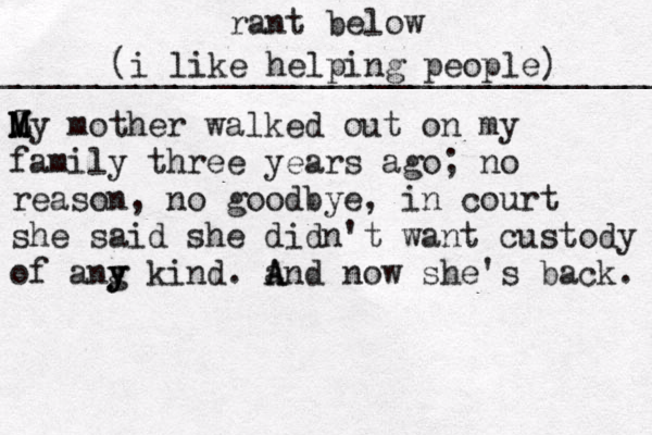rant below ___________________________________ (i like helping people) Z M M My mother walked out on my family three years ago; no reason, no goodbye, in court she said she didn't want custody of ang y y y kind. and now she's back. A A