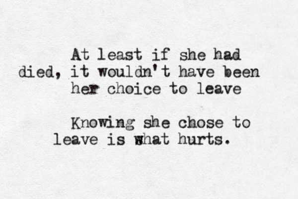 At least if she had died, it wouldn't have been her choice to leave Knowing she chose to leave is s w what hurts. 