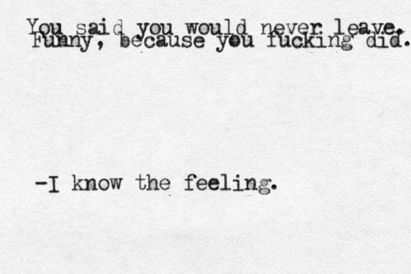You said you would never leave. Funny, because you fucking did. -I know the feeling.
