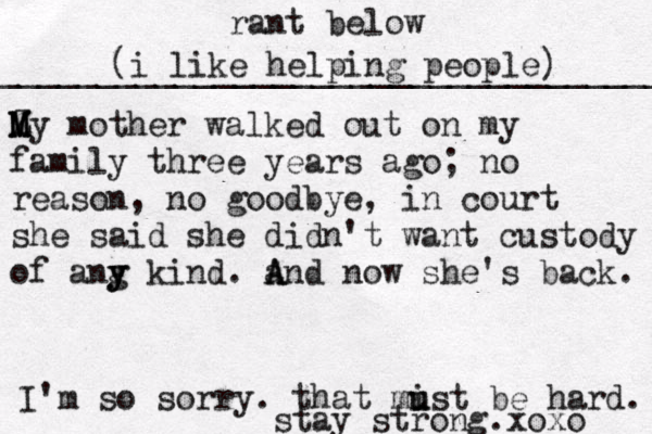 rant below ___________________________________ (i like helping people) Z M M My mother walked out on my family three years ago; no reason, no goodbye, in court she said she didn't want custody of ang y y y kind. and now she's back. A A I'm so sorry. that mist u u be hard. stay strong.xoxo 