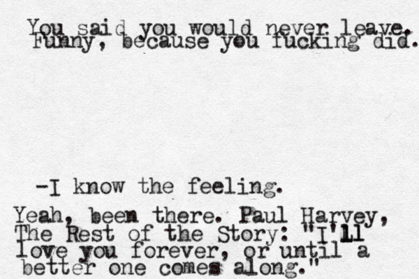 You said you would never leave. Funny, because you fucking did. -I know the feeling. Yeah , been there. Paul Harvey, The Rest of the Story: "I'Ll l ll love you forever, or until a better one comes along."