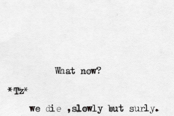 What now? we die ,slowly but surly. *Tz*