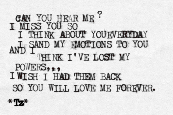 c CAN YOU HEAR ME I MISS YOU SO I THINK ABOUT YOUEVERYDAY I SAND MY EMOTIONS TO YOU AND I THINK I'VE LOST MY POWERS,,, I WISH I HAD THEM BACK SO YOU WILL LOVE ME FOREVER. *T T T Tz z z z Tz* ? 