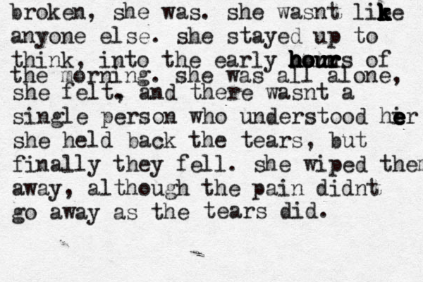 broken , she was. she wasnt lie k k k k k k k k ke anyone else. she stayed up to think, into the early our h h h h h ho o o ou u u uu r r r rs of the morning. she was all alone, she felt. , and there wasnt a single person who understood hi e e e e er she held back the tears, but finally they fell. she wiped them away, although the pain didnt go away as the tears did. 