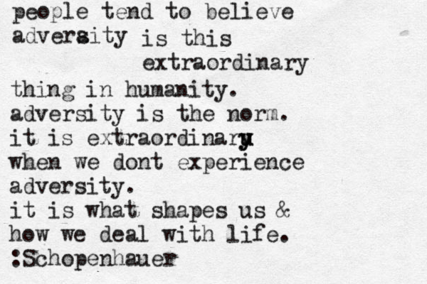 people tend to believe adveraity s is this extraordinary thing in humanity. adversity is the norm. it is extraordinaru u y y when we dont experience adversity. it is what shapes us & how we deal with life. :Schopenhauer 