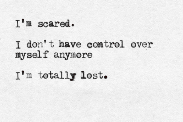 I'm scared. I don't have control over myself anymore I'm totally lost.