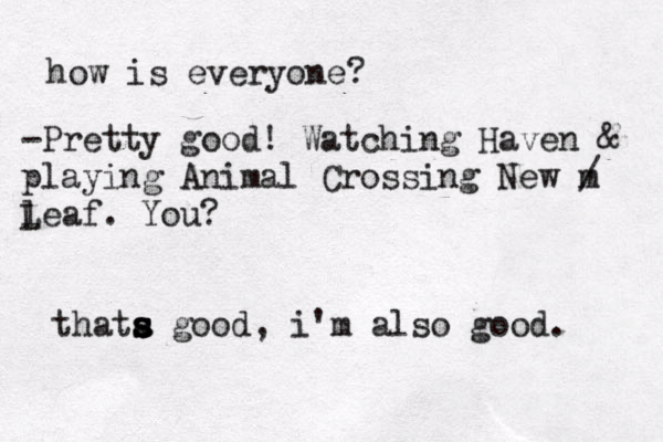 how is everyone? -Pretty good! Watching Haven & playing Animal Crossing New m / l Leaf. You? thata s s s s good , i'm also good. 