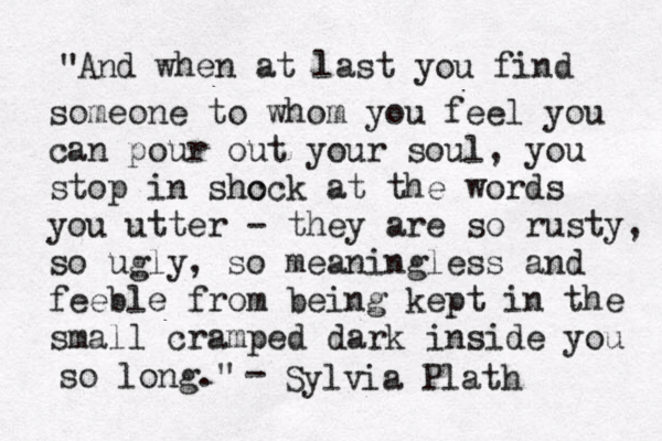 And when at last you find someone to whom you feel you can pour out your soul, you stop in shc ock at the words you utter - they are so rusty, so ugly, so meaningless and feeble from being kept in the small cramped dark inside you so long." " - Sylvia Plath 
