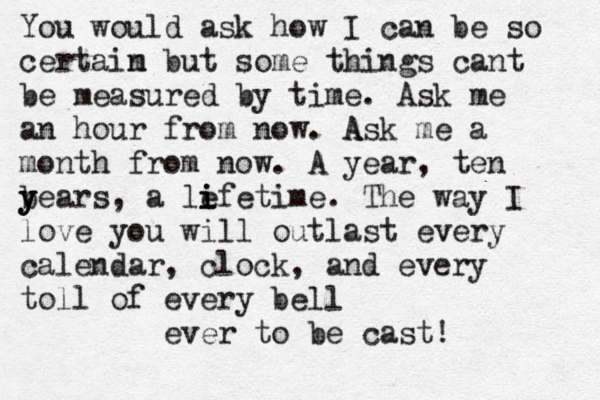 You would ask how I can be so certaim n but some things cant be measured by time . Ask me an hour from now. A Ask me a month from now. A year, ten b y y years, a le i i ifetime. The way I love you will outlast every calendar, clock, and every toll of every bell ever to be cast! 