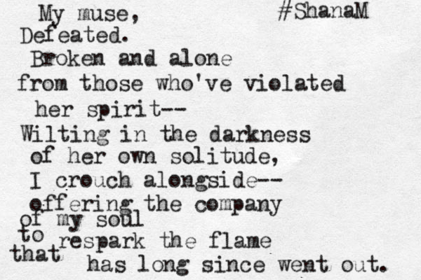 My muse, Defeated. Broken and alone from those who've violated her spirit-- Wilting in the darkness of her own solitude, I crouch alongside-- offering the company of my soul to respark the flame that has long since went out. #ShanaM 