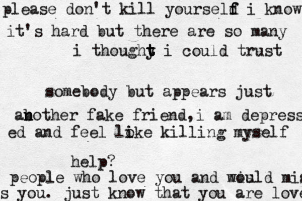 i thoughy t t t i could trust somebody but appears just ab n n other fake friend,i am depress ed and feel loke i i killing myself help? please don't kill yourseld f f i know it's hard but there are so many people who love you and mis would miss s you. just know that you are loves 