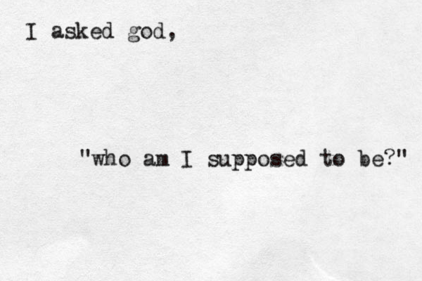 I asked god, "who am I supposed to be?" 