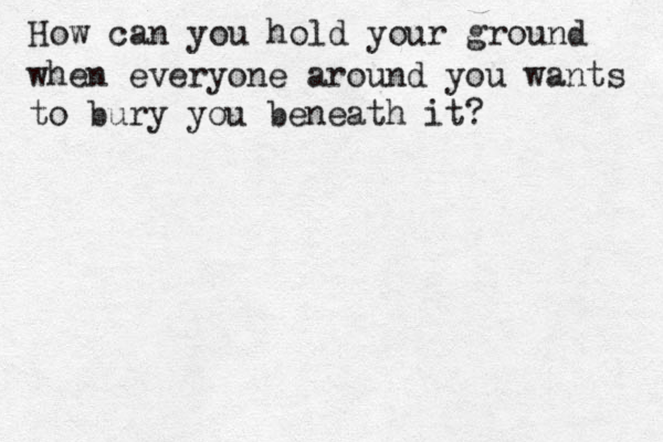 How can you hold your ground when everyone around you wants to bury you beneath it? 