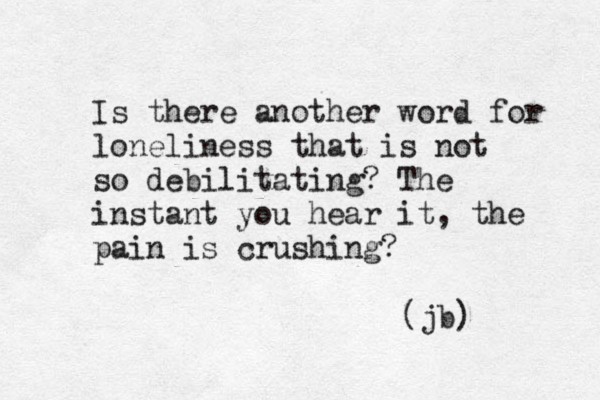 Is there another word for loneliness that is not so debilitating? The instant you hear it, the pain is crushing? (jb) 