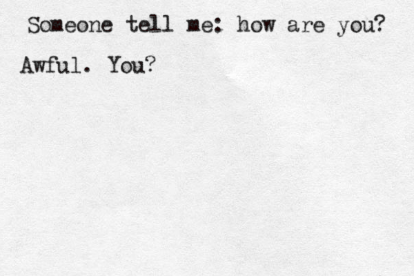 Someone tell me: how are you? Awful. You?
