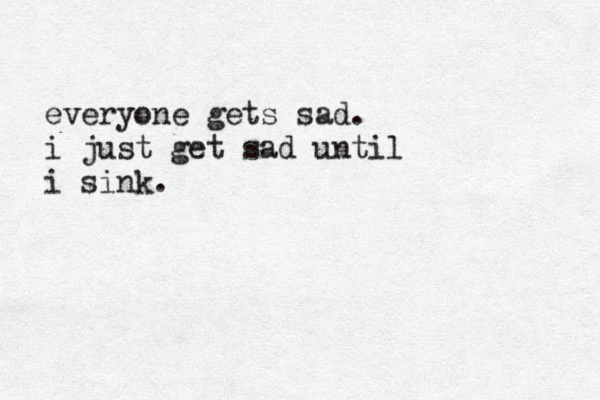 everyone gets sad. i just get sad until i sink.