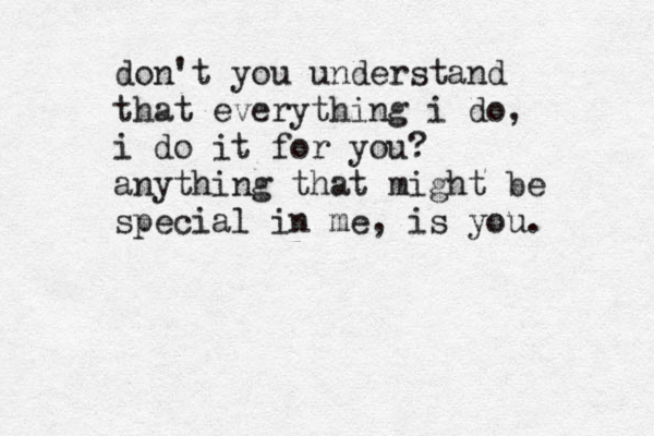 don't you understand that everything i do, i do it for you? anything that might be special in me, is you.