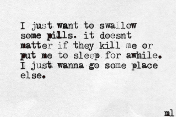 I just wn ant to swallow some pills. it doesnt matter if they kill me or put me to sleep for awhile. I just wanna go some place else. ml 
