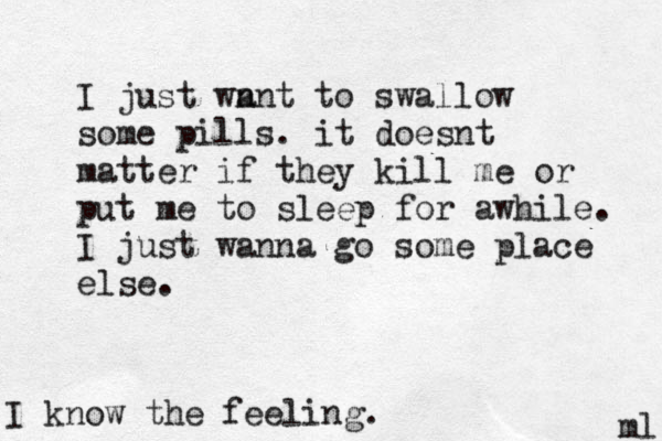 I just wn ant to swallow some pills. it doesnt matter if they kill me or put me to sleep for awhile. I just wanna go some place else. ml I know the feeling.