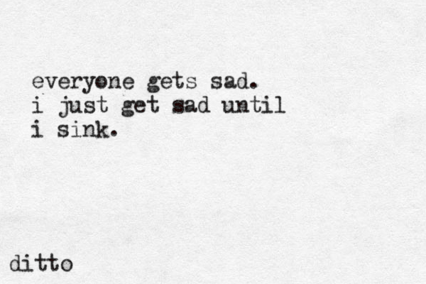 everyone gets sad. i just get sad until i sink. ditto