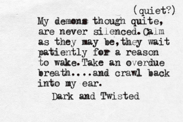 My demons though quite, are never silenced.Calm as they may be,they wait patiently for a reason to wake.Take an overdue breath....and crawl back into my ear. Dark and Twisted (quiet?) 