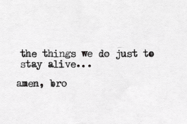 the things we do just to stay alive... amen, bro