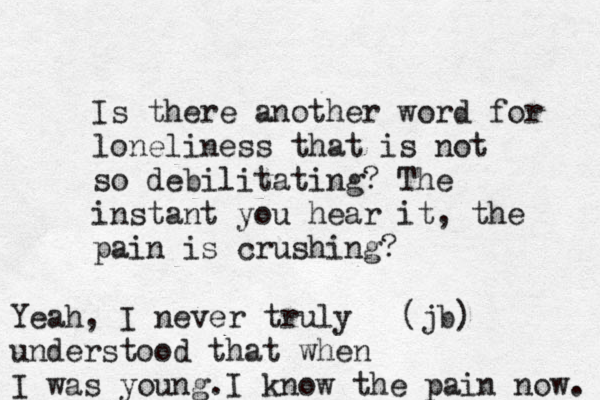 Is there another word for loneliness that is not so debilitating? The instant you hear it, the pain is crushing? (jb) Yeah, I never truly understood that when I was young.I know the pain now. 