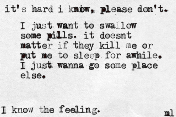 I just wn ant to swallow some pills. it doesnt matter if they kill me or put me to sleep for awhile. I just wanna go some place else. ml I know the feeling. it's hard i kniw o o , please don't. 