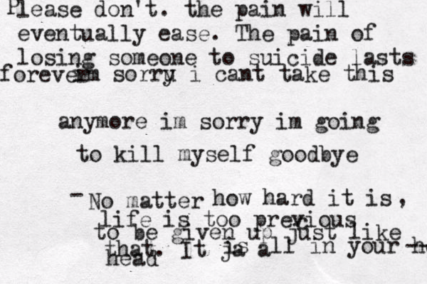im sorru i y cant take this anymore im sorry im going to kill myself goodbye No matter - how hard it is , life is too previous c to be given up just like that. It ja a is ll in your head head --- P lease don't. the pain will eventually ease. The pain of losing someone to suicide lasts forever