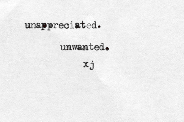 unappreciated. unwanted. x j 