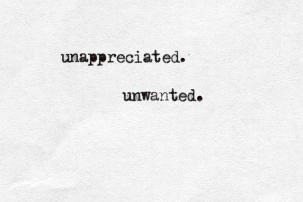 unappreciated. unwanted. 