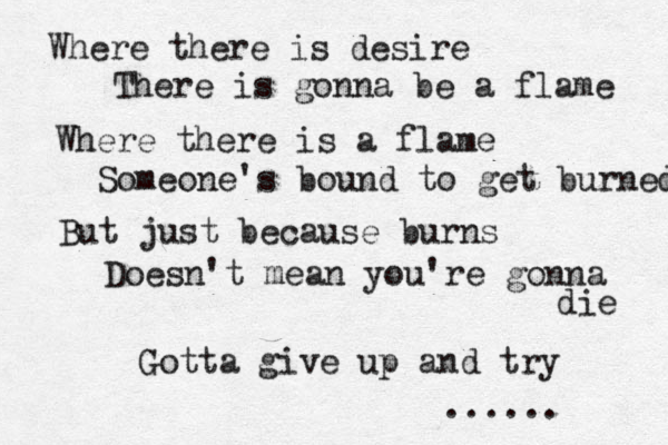Where there is desire There is gonna be a flame Where there is a flame Someone's bound to get burned But just because burns Doesn't mean you're gonna die G Gotta give up and try ...... 