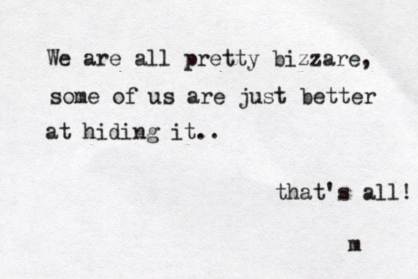 We are all pretty bizzare, some of us are just better at hiding it.. that's al l! m 