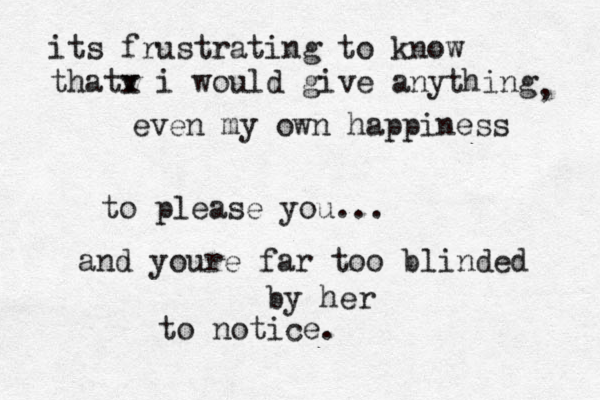 its frustrating to know thatv x i would give anything even my own happiness to please you... , and youre far too blinded by her to notice. 