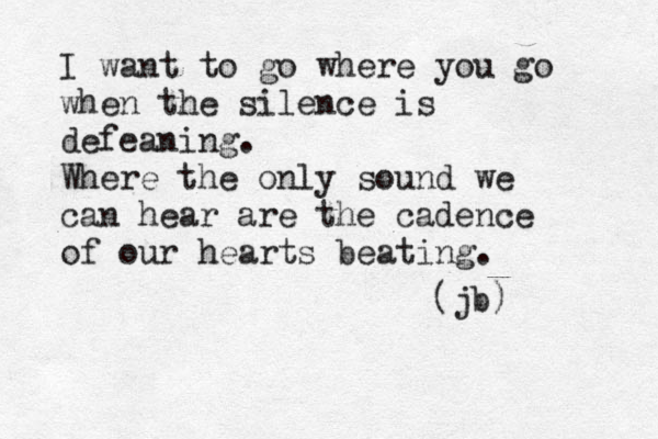 I want to go where you go when the silence is defeaning. Where the only sound we can hear are the cadence of our hearts beating. (jb) 